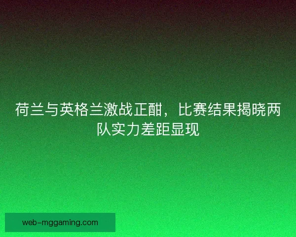 荷兰与英格兰激战正酣，比赛结果揭晓两队实力差距显现