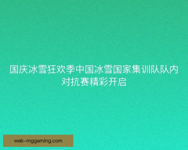 国庆冰雪狂欢季中国冰雪国家集训队队内对抗赛精彩开启 国庆冰雪狂欢季中国冰雪国家集训队队内对抗赛精彩开启