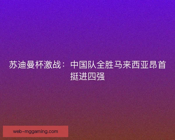 苏迪曼杯激战:中国队全胜马来西亚昂首挺进四强 苏迪曼杯激战:中国队全胜马来西亚昂首挺进四强