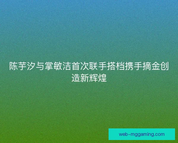 陈芋汐与掌敏洁首次联手搭档携手摘金创造新辉煌 陈芋汐与掌敏洁首次联手搭档携手摘金创造新辉煌