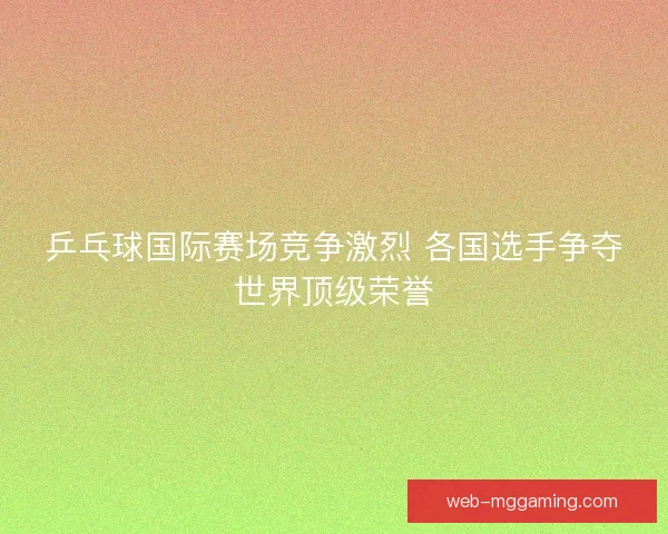 乒乓球国际赛场竞争激烈 各国选手争夺世界顶级荣誉