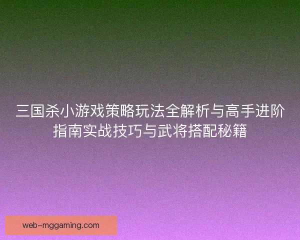 三国杀小游戏策略玩法全解析与高手进阶指南实战技巧与武将搭配秘籍