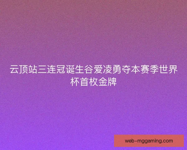 云顶站三连冠诞生谷爱凌勇夺本赛季世界杯首枚金牌