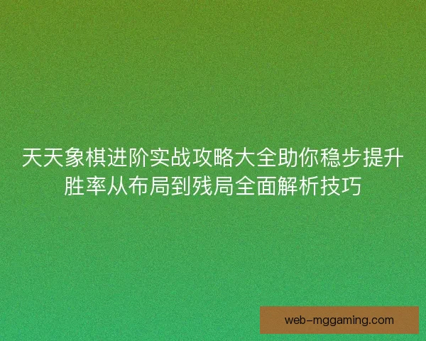 天天象棋进阶实战攻略大全助你稳步提升胜率从布局到残局全面解析技巧