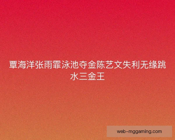 覃海洋张雨霏泳池夺金陈艺文失利无缘跳水三金王