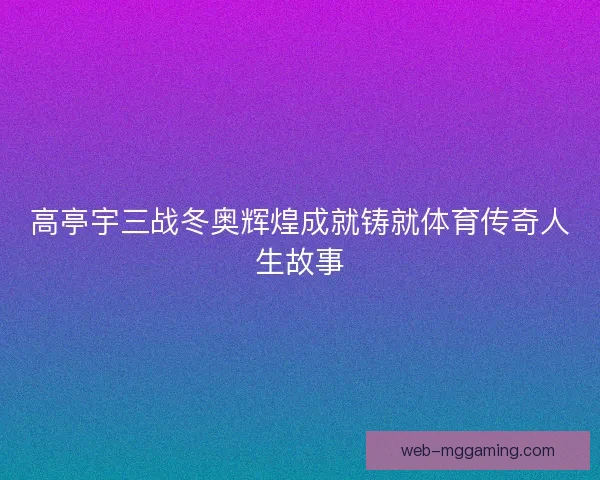 高亭宇三战冬奥辉煌成就铸就体育传奇人生故事
