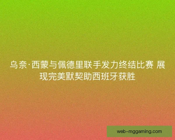 乌奈·西蒙与佩德里联手发力终结比赛 展现完美默契助西班牙获胜 乌奈·西蒙与佩德里联手发力终结比赛 展现完美默契助西班牙获胜