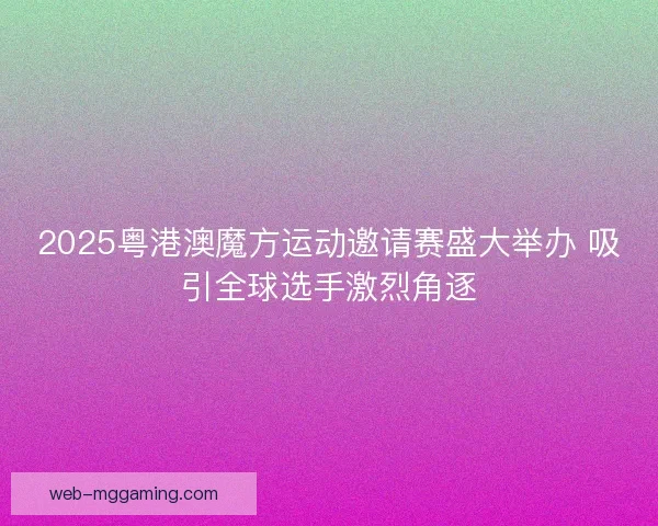 2025粤港澳魔方运动邀请赛盛大举办 吸引全球选手激烈角逐