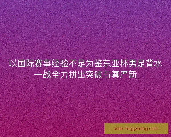 以国际赛事经验不足为鉴东亚杯男足背水一战全力拼出突破与尊严新