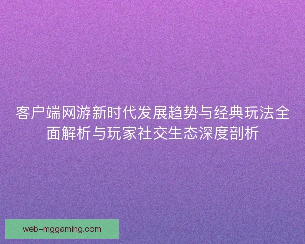 客户端网游新时代发展趋势与经典玩法全面解析与玩家社交生态深度剖析
