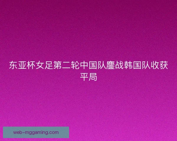 东亚杯女足第二轮中国队鏖战韩国队收获平局