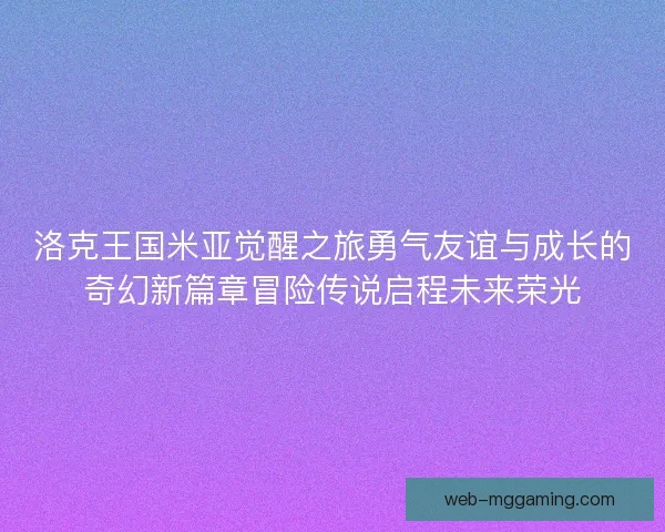 洛克王国米亚觉醒之旅勇气友谊与成长的奇幻新篇章冒险传说启程未来荣光